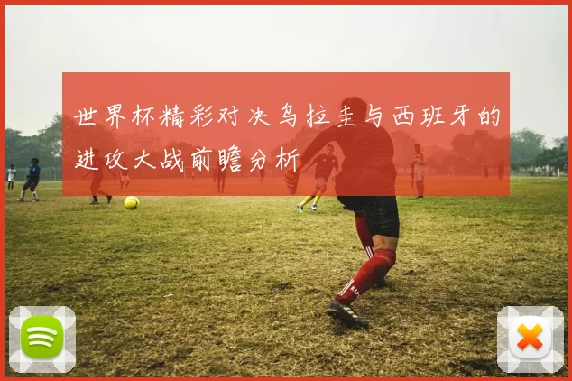世界杯精彩对决乌拉圭与西班牙的进攻大战前瞻分析
