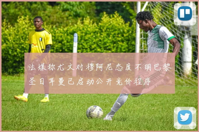 法媒称尤文对穆阿尼态度不明巴黎圣日耳曼已启动公开竞价程序