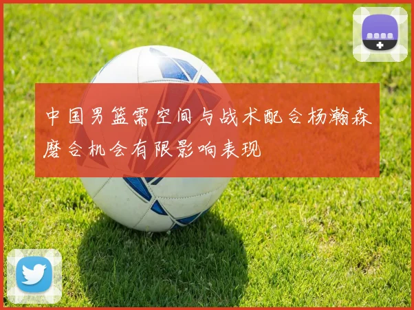 中国男篮需空间与战术配合杨瀚森磨合机会有限影响表现