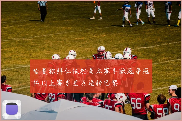哈曼称拜仁依然是本赛季欧冠争冠热门上赛季差点逆转巴黎
