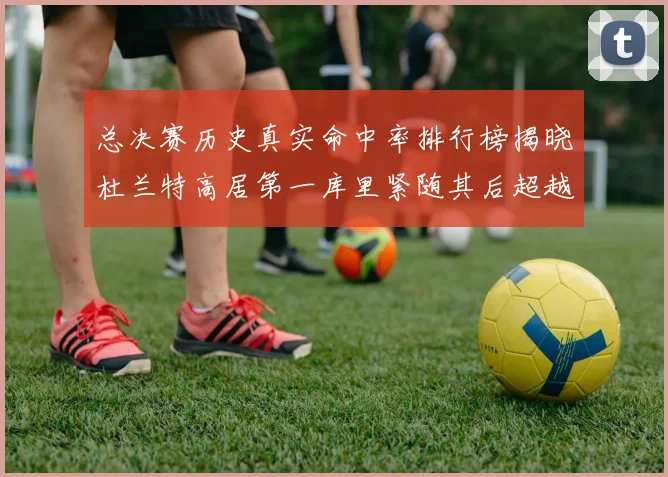 总决赛历史真实命中率排行榜揭晓杜兰特高居第一库里紧随其后超越奥尼尔