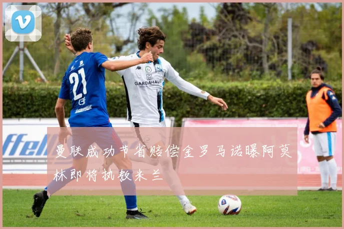 曼联成功节省赔偿金罗马诺曝阿莫林即将执教米兰