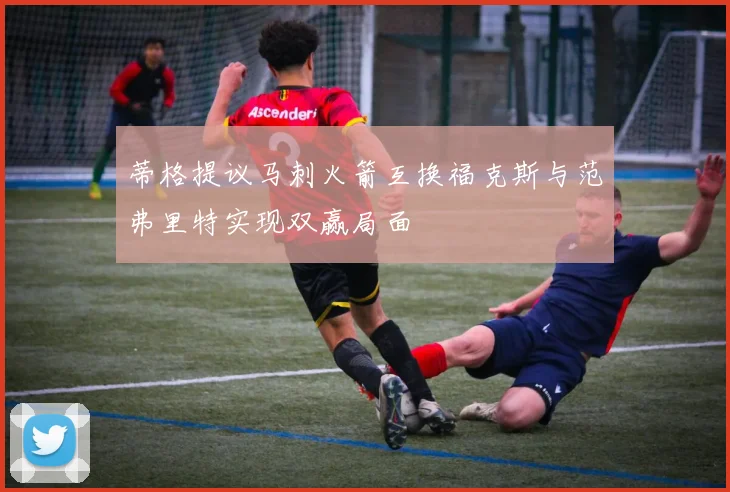 蒂格提议马刺火箭互换福克斯与范弗里特实现双赢局面