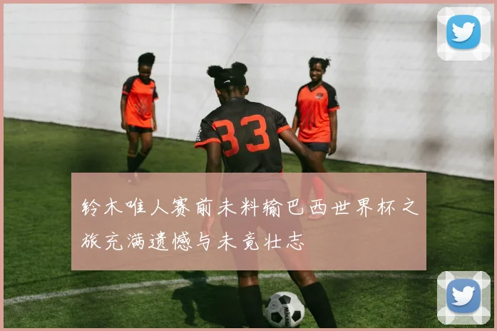 铃木唯人赛前未料输巴西世界杯之旅充满遗憾与未竟壮志