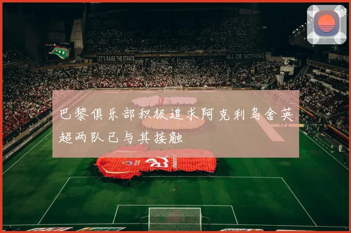 巴黎俱乐部积极追求阿克利乌舍英超两队已与其接触