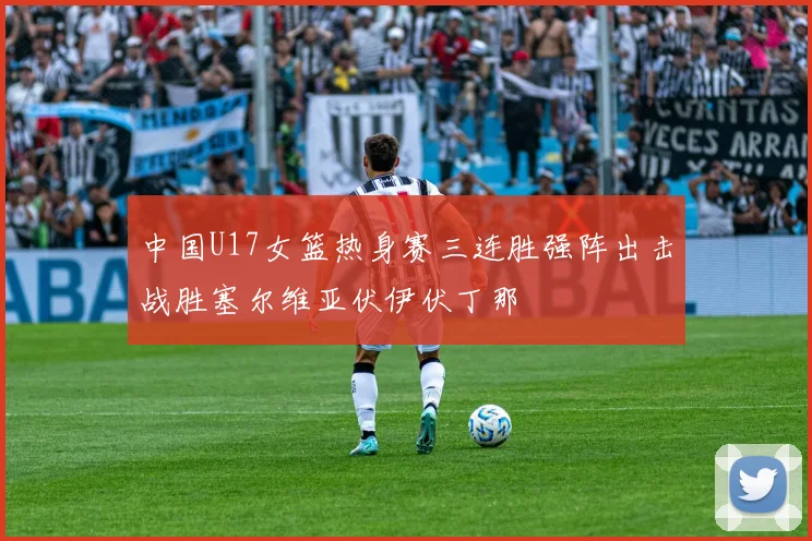 中国U17女篮热身赛三连胜强阵出击战胜塞尔维亚伏伊伏丁那