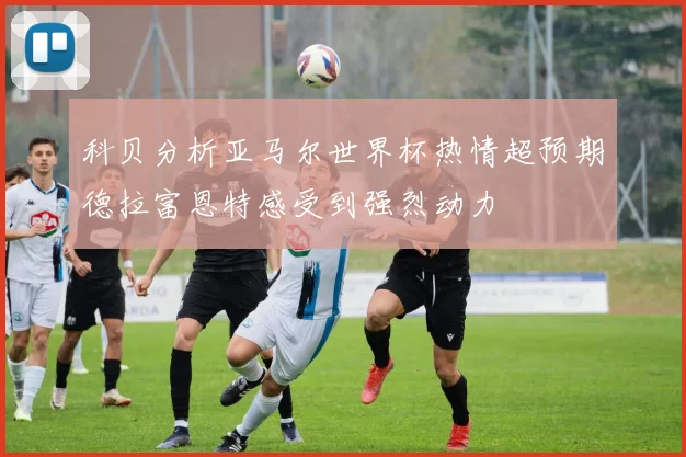 科贝分析亚马尔世界杯热情超预期德拉富恩特感受到强烈动力