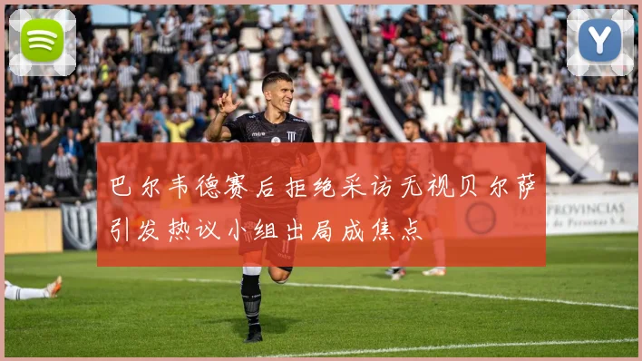 巴尔韦德赛后拒绝采访无视贝尔萨引发热议小组出局成焦点
