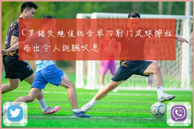 C罗错失绝佳机会单刀射门皮球擦柱而出令人扼腕叹息