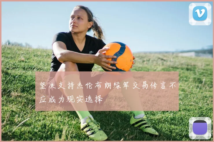 坚决支持杰伦布朗绿军交易传言不应成为现实选择