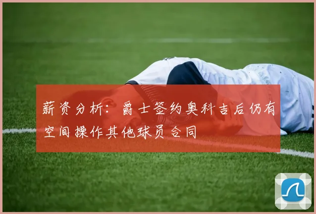 薪资分析：爵士签约奥科吉后仍有空间操作其他球员合同