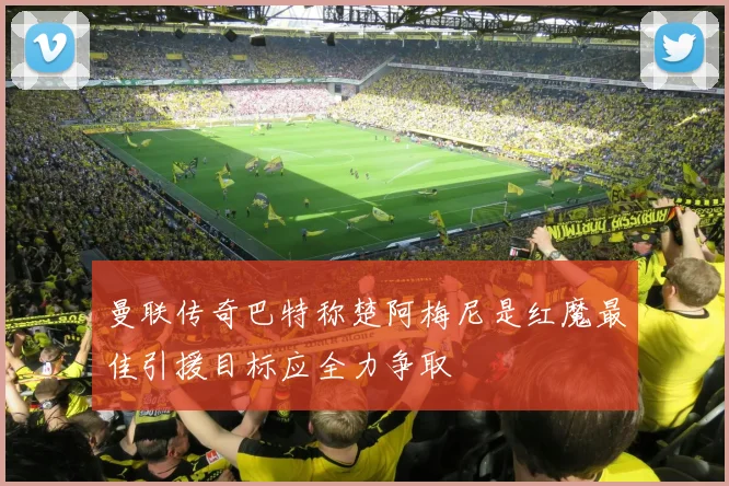 曼联传奇巴特称楚阿梅尼是红魔最佳引援目标应全力争取