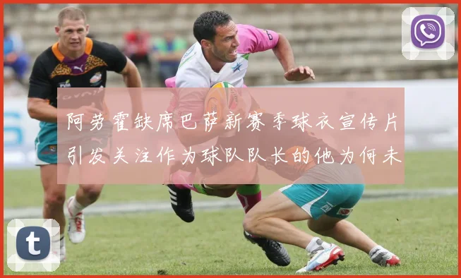阿劳霍缺席巴萨新赛季球衣宣传片引发关注作为球队队长的他为何未现身