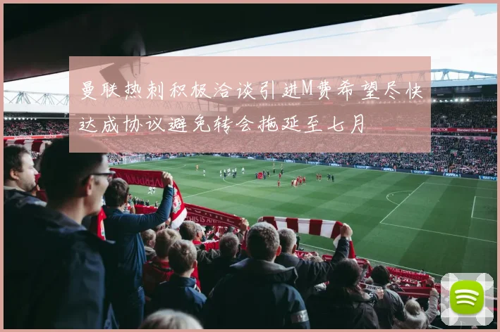曼联热刺积极洽谈引进M费希望尽快达成协议避免转会拖延至七月