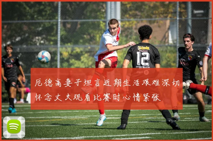 厄德高妻子坦言近期生活艰难深切怀念丈夫观看比赛时心情紧张